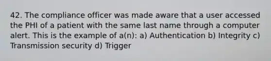 42. The compliance officer was made aware that a user accessed the PHI of a patient with the same last name through a computer alert. This is the example of a(n): a) Authentication b) Integrity c) Transmission security d) Trigger