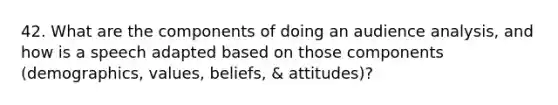 42. What are the components of doing an audience analysis, and how is a speech adapted based on those components (demographics, values, beliefs, & attitudes)?