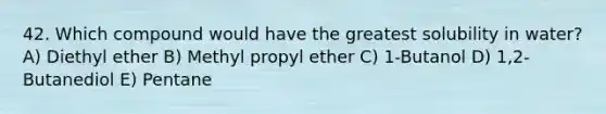 42. Which compound would have the greatest solubility in water? A) Diethyl ether B) Methyl propyl ether C) 1-Butanol D) 1,2-Butanediol E) Pentane