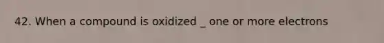 42. When a compound is oxidized _ one or more electrons