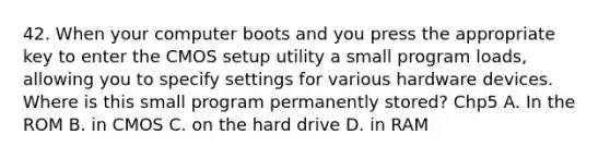 42. When your computer boots and you press the appropriate key to enter the CMOS setup utility a small program loads, allowing you to specify settings for various hardware devices. Where is this small program permanently stored? Chp5 A. In the ROM B. in CMOS C. on the hard drive D. in RAM