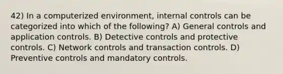 42) In a computerized environment, internal controls can be categorized into which of the following? A) General controls and application controls. B) Detective controls and protective controls. C) Network controls and transaction controls. D) Preventive controls and mandatory controls.