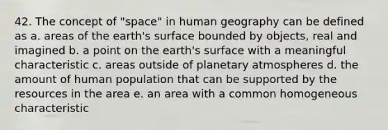 42. The concept of "space" in human geography can be defined as a. areas of the earth's surface bounded by objects, real and imagined b. a point on the earth's surface with a meaningful characteristic c. areas outside of planetary atmospheres d. the amount of human population that can be supported by the resources in the area e. an area with a common homogeneous characteristic