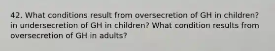 42. What conditions result from oversecretion of GH in children? in undersecretion of GH in children? What condition results from oversecretion of GH in adults?