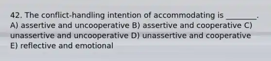 42. The conflict-handling intention of accommodating is ________. A) assertive and uncooperative B) assertive and cooperative C) unassertive and uncooperative D) unassertive and cooperative E) reflective and emotional