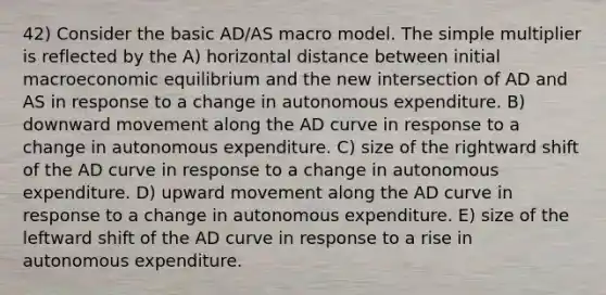 42) Consider the basic AD/AS macro model. The simple multiplier is reflected by the A) horizontal distance between initial macroeconomic equilibrium and the new intersection of AD and AS in response to a change in autonomous expenditure. B) downward movement along the AD curve in response to a change in autonomous expenditure. C) size of the rightward shift of the AD curve in response to a change in autonomous expenditure. D) upward movement along the AD curve in response to a change in autonomous expenditure. E) size of the leftward shift of the AD curve in response to a rise in autonomous expenditure.