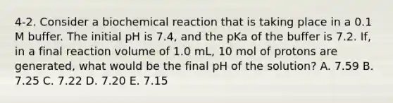 4-2. Consider a biochemical reaction that is taking place in a 0.1 M buffer. The initial pH is 7.4, and the pKa of the buffer is 7.2. If, in a final reaction volume of 1.0 mL, 10 mol of protons are generated, what would be the final pH of the solution? A. 7.59 B. 7.25 C. 7.22 D. 7.20 E. 7.15