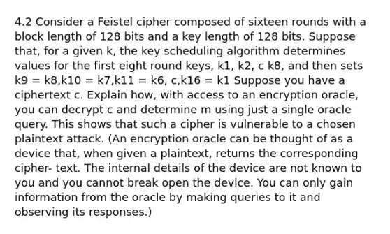 4.2 Consider a Feistel cipher composed of sixteen rounds with a block length of 128 bits and a key length of 128 bits. Suppose that, for a given k, the key scheduling algorithm determines values for the first eight round keys, k1, k2, c k8, and then sets k9 = k8,k10 = k7,k11 = k6, c,k16 = k1 Suppose you have a ciphertext c. Explain how, with access to an encryption oracle, you can decrypt c and determine m using just a single oracle query. This shows that such a cipher is vulnerable to a chosen plaintext attack. (An encryption oracle can be thought of as a device that, when given a plaintext, returns the corresponding cipher- text. The internal details of the device are not known to you and you cannot break open the device. You can only gain information from the oracle by making queries to it and observing its responses.)