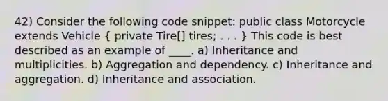 42) Consider the following code snippet: public class Motorcycle extends Vehicle ( private Tire[] tires; . . . ) This code is best described as an example of ____. a) Inheritance and multiplicities. b) Aggregation and dependency. c) Inheritance and aggregation. d) Inheritance and association.