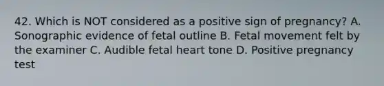 42. Which is NOT considered as a positive sign of pregnancy? A. Sonographic evidence of fetal outline B. Fetal movement felt by the examiner C. Audible fetal heart tone D. Positive pregnancy test