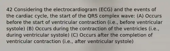 42 Considering the electrocardiogram (ECG) and the events of the cardiac cycle, the start of the QRS complex wave: (A) Occurs before the start of ventricular contraction (i.e., before ventricular systole) (B) Occurs during the contraction of the ventricles (i.e., during ventricular systole) (C) Occurs after the completion of ventricular contraction (i.e., after ventricular systole)