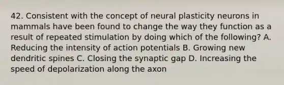 42. Consistent with the concept of neural plasticity neurons in mammals have been found to change the way they function as a result of repeated stimulation by doing which of the following? A. Reducing the intensity of action potentials B. Growing new dendritic spines C. Closing the synaptic gap D. Increasing the speed of depolarization along the axon