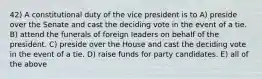 42) A constitutional duty of the vice president is to A) preside over the Senate and cast the deciding vote in the event of a tie. B) attend the funerals of foreign leaders on behalf of the president. C) preside over the House and cast the deciding vote in the event of a tie. D) raise funds for party candidates. E) all of the above