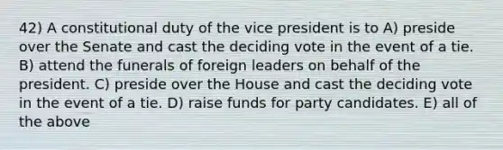 42) A constitutional duty of the vice president is to A) preside over the Senate and cast the deciding vote in the event of a tie. B) attend the funerals of foreign leaders on behalf of the president. C) preside over the House and cast the deciding vote in the event of a tie. D) raise funds for party candidates. E) all of the above