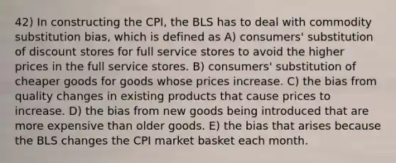 42) In constructing the CPI, the BLS has to deal with commodity substitution bias, which is defined as A) consumers' substitution of discount stores for full service stores to avoid the higher prices in the full service stores. B) consumers' substitution of cheaper goods for goods whose prices increase. C) the bias from quality changes in existing products that cause prices to increase. D) the bias from new goods being introduced that are more expensive than older goods. E) the bias that arises because the BLS changes the CPI market basket each month.