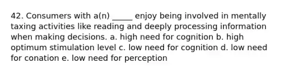 42. Consumers with a(n) _____ enjoy being involved in mentally taxing activities like reading and deeply processing information when making decisions. a. high need for cognition b. high optimum stimulation level c. low need for cognition d. low need for conation e. low need for perception