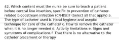 42. Which content must the nurse be sure to teach a patient before central line insertion, specific to prevention of catheter-related bloodstream infection (CR-BSI)? (Select all that apply) a. The type of catheter used b. Hand hygiene and aseptic technique for care of the catheter c. How to remove the catheter when it is no longer needed d. Activity limitations e. Signs and symptoms of complications f. That there is no alternative to the catheter placement or therapy