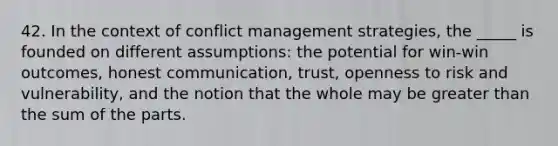 42. In the context of conflict management strategies, the _____ is founded on different assumptions: the potential for win-win outcomes, honest communication, trust, openness to risk and vulnerability, and the notion that the whole may be greater than the sum of the parts.