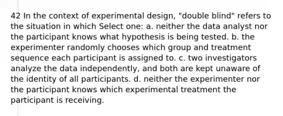 42 In the context of experimental design, "double blind" refers to the situation in which Select one: a. neither the data analyst nor the participant knows what hypothesis is being tested. b. the experimenter randomly chooses which group and treatment sequence each participant is assigned to. c. two investigators analyze the data independently, and both are kept unaware of the identity of all participants. d. neither the experimenter nor the participant knows which experimental treatment the participant is receiving.