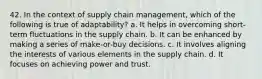 42. In the context of supply chain management, which of the following is true of adaptability? a. It helps in overcoming short-term fluctuations in the supply chain. b. It can be enhanced by making a series of make-or-buy decisions. c. It involves aligning the interests of various elements in the supply chain. d. It focuses on achieving power and trust.