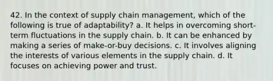 42. In the context of supply chain management, which of the following is true of adaptability? a. It helps in overcoming short-term fluctuations in the supply chain. b. It can be enhanced by making a series of make-or-buy decisions. c. It involves aligning the interests of various elements in the supply chain. d. It focuses on achieving power and trust.