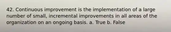 42. Continuous improvement is the implementation of a large number of small, incremental improvements in all areas of the organization on an ongoing basis. a. True b. False