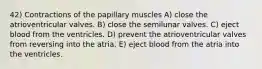 42) Contractions of the papillary muscles A) close the atrioventricular valves. B) close the semilunar valves. C) eject blood from the ventricles. D) prevent the atrioventricular valves from reversing into the atria. E) eject blood from the atria into the ventricles.