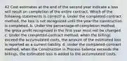 42 Cost estimates at the end of the second year indicate a loss will result on completion of the entire contract. Which of the following statements is correct? a. Under the completed-contract method, the loss is not recognized until the year the construction is completed. b. Under the percentage-of-completion method, the gross profit recognized in the first year must not be changed. c. Under the completed-contract method, when the billings exceed the accumulated costs, the amount of the estimated loss is reported as a current liability. d. Under the completed-contract method, when the Construction in Process balance exceeds the billings, the estimated loss is added to the accumulated costs.