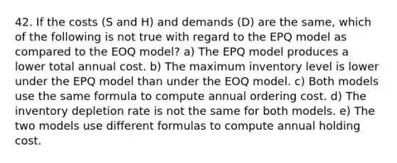 42. If the costs (S and H) and demands (D) are the same, which of the following is not true with regard to the EPQ model as compared to the EOQ model? a) The EPQ model produces a lower total annual cost. b) The maximum inventory level is lower under the EPQ model than under the EOQ model. c) Both models use the same formula to compute annual ordering cost. d) The inventory depletion rate is not the same for both models. e) The two models use different formulas to compute annual holding cost.