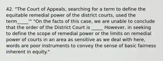 42. "The Court of Appeals, searching for a term to define the equitable remedial power of the district courts, used the term_____'" "On the facts of this case, we are unable to conclude that the order of the District Court is _____ However, in seeking to define the scope of remedial power or the limits on remedial power of courts in an area as sensitive as we deal with here, words are poor instruments to convey the sense of basic fairness inherent in equity."