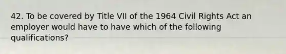 42. To be covered by Title VII of the 1964 Civil Rights Act an employer would have to have which of the following qualifications?