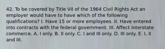 42. To be covered by Title VII of the 1964 Civil Rights Act an employer would have to have which of the following qualifications? I. Have 15 or more employees. II. Have entered into contracts with the federal government. III. Affect interstate commerce. A. I only. B. II only. C. I and III only. D. III only. E. I, II and III.