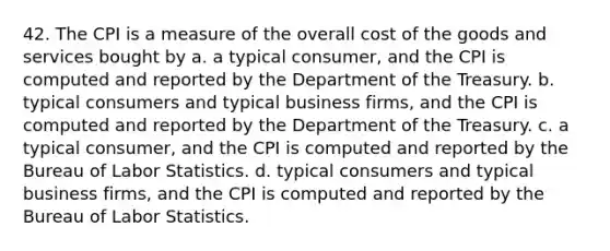 42. The CPI is a measure of the overall cost of the goods and services bought by a. a typical consumer, and the CPI is computed and reported by the Department of the Treasury. b. typical consumers and typical business firms, and the CPI is computed and reported by the Department of the Treasury. c. a typical consumer, and the CPI is computed and reported by the Bureau of Labor Statistics. d. typical consumers and typical business firms, and the CPI is computed and reported by the Bureau of Labor Statistics.