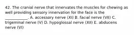 42. The cranial nerve that innervates the muscles for chewing as well providing sensory innervation for the face is the ____________. A. accessory nerve (XI) B. facial nerve (VII) C. trigeminal nerve (V) D. hypoglossal nerve (XII) E. abducens nerve (VI)