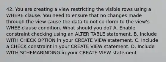 42. You are creating a view restricting the visible rows using a WHERE clause. You need to ensure that no changes made through the view cause the data to not conform to the view's WHEE clause condition. What should you do? A. Enable constraint checking using an ALTER TABLE statement. B. Include WITH CHECK OPTION in your CREATE VIEW statement. C. Include a CHECK constraint in your CREATE VIEW statement. D. Include WITH SCHEMABINDING in your CREATE VIEW statement.