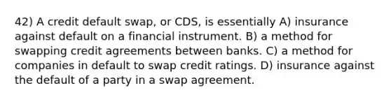 42) A credit default swap, or CDS, is essentially A) insurance against default on a financial instrument. B) a method for swapping credit agreements between banks. C) a method for companies in default to swap credit ratings. D) insurance against the default of a party in a swap agreement.