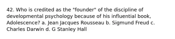 42. Who is credited as the "founder" of the discipline of developmental psychology because of his influential book, Adolescence? a. Jean Jacques Rousseau b. Sigmund Freud c. Charles Darwin d. G Stanley Hall