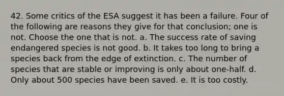 42. Some critics of the ESA suggest it has been a failure. Four of the following are reasons they give for that conclusion; one is not. Choose the one that is not. a. The success rate of saving endangered species is not good. b. It takes too long to bring a species back from the edge of extinction. c. The number of species that are stable or improving is only about one-half. d. Only about 500 species have been saved. e. It is too costly.