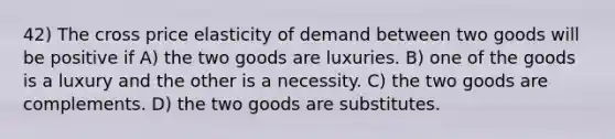 42) The cross price elasticity of demand between two goods will be positive if A) the two goods are luxuries. B) one of the goods is a luxury and the other is a necessity. C) the two goods are complements. D) the two goods are substitutes.