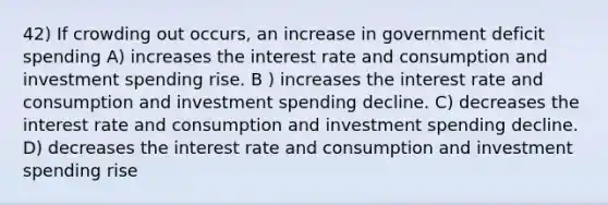 42) If crowding out occurs, an increase in government deficit spending A) increases the interest rate and consumption and investment spending rise. B ) increases the interest rate and consumption and investment spending decline. C) decreases the interest rate and consumption and investment spending decline. D) decreases the interest rate and consumption and investment spending rise