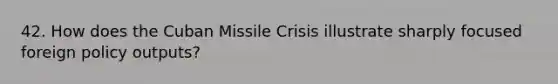 42. How does the Cuban Missile Crisis illustrate sharply focused foreign policy outputs?