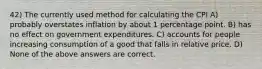 42) The currently used method for calculating the CPI A) probably overstates inflation by about 1 percentage point. B) has no effect on government expenditures. C) accounts for people increasing consumption of a good that falls in relative price. D) None of the above answers are correct.