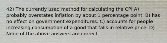 42) The currently used method for calculating the CPI A) probably overstates inflation by about 1 percentage point. B) has no effect on government expenditures. C) accounts for people increasing consumption of a good that falls in relative price. D) None of the above answers are correct.