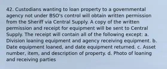 42. Custodians wanting to loan property to a governmental agency not under BSO's control will obtain written permission from the Sheriff via Central Supply. A copy of the written permission and receipt for equipment will be sent to Central Supply. The receipt will contain all of the following except: a. Division loaning equipment and agency receiving equipment. b. Date equipment loaned, and date equipment returned. c. Asset number, item, and description of property. d. Photo of loaning and receiving parties