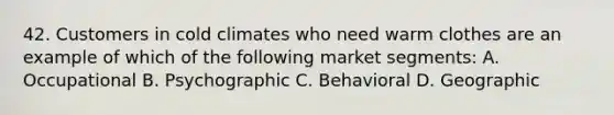 42. Customers in cold climates who need warm clothes are an example of which of the following market segments: A. Occupational B. Psychographic C. Behavioral D. Geographic