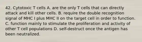 42. Cytotoxic T cells A. are the only T cells that can directly attack and kill other cells. B. require the double recognition signal of MHC I plus MHC II on the target cell in order to function. C. function mainly to stimulate the proliferation and activity of other T cell populations D. self-destruct once the antigen has been neutralized.