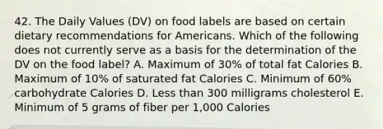 42. The Daily Values (DV) on food labels are based on certain dietary recommendations for Americans. Which of the following does not currently serve as a basis for the determination of the DV on the food label? A. Maximum of 30% of total fat Calories B. Maximum of 10% of saturated fat Calories C. Minimum of 60% carbohydrate Calories D. Less than 300 milligrams cholesterol E. Minimum of 5 grams of fiber per 1,000 Calories