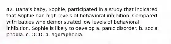 42. Dana's baby, Sophie, participated in a study that indicated that Sophie had high levels of behavioral inhibition. Compared with babies who demonstrated low levels of behavioral inhibition, Sophie is likely to develop a. panic disorder. b. social phobia. c. OCD. d. agoraphobia.