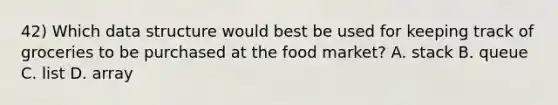 42) Which data structure would best be used for keeping track of groceries to be purchased at the food market? A. stack B. queue C. list D. array