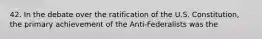 42. In the debate over the ratification of the U.S. Constitution, the primary achievement of the Anti-Federalists was the